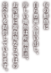 旬の鮮魚に自ら豊洲へ買い出し、珍しい地魚は産地直送、お客様に遊食庵ならではの出会いを提供していきます。